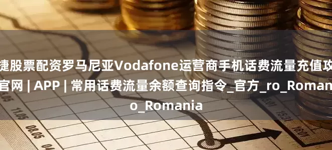 便捷股票配资罗马尼亚Vodafone运营商手机话费流量充值攻略 | 官网 | APP | 常用话费流量余额查询指令_官方_ro_Romania
