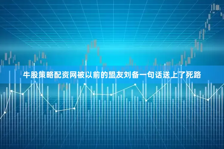 牛股策略配资网被以前的盟友刘备一句话送上了死路