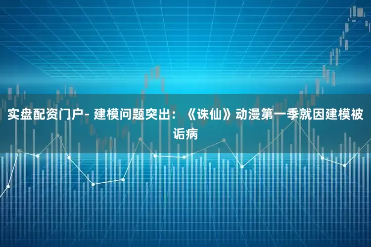 实盘配资门户- 建模问题突出：《诛仙》动漫第一季就因建模被诟病