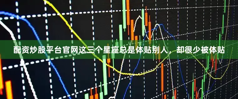 配资炒股平台官网这三个星座总是体贴别人，却很少被体贴