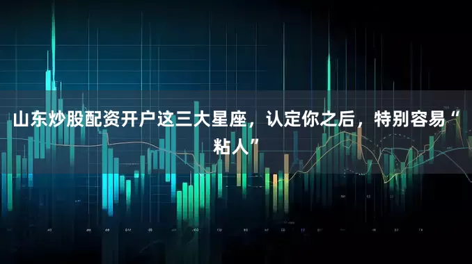 山东炒股配资开户这三大星座，认定你之后，特别容易“粘人”