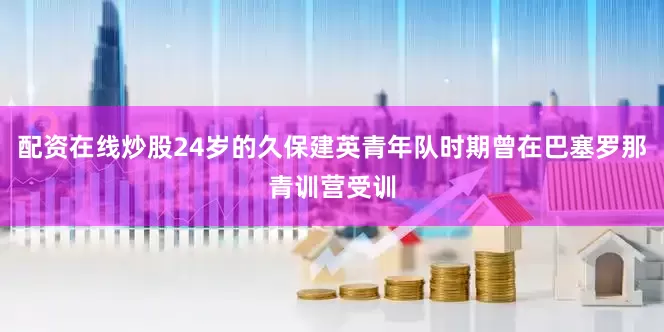 配资在线炒股24岁的久保建英青年队时期曾在巴塞罗那青训营受训