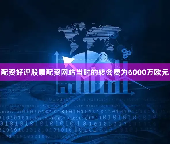 配资好评股票配资网站当时的转会费为6000万欧元