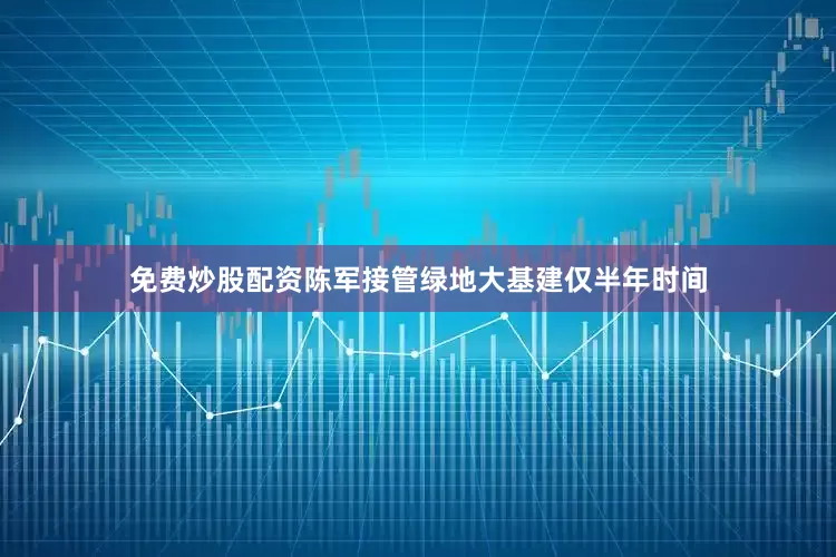 免费炒股配资陈军接管绿地大基建仅半年时间