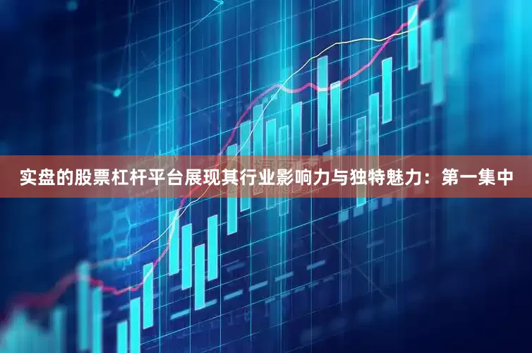 实盘的股票杠杆平台展现其行业影响力与独特魅力：第一集中
