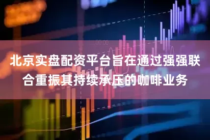 北京实盘配资平台旨在通过强强联合重振其持续承压的咖啡业务