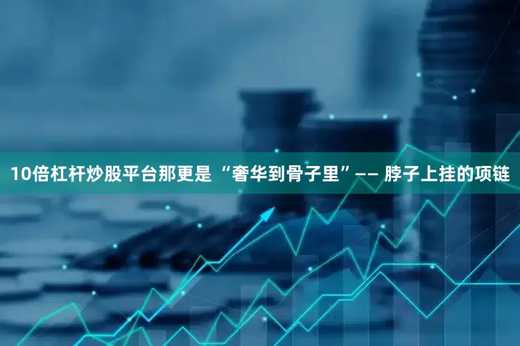 10倍杠杆炒股平台那更是 “奢华到骨子里”—— 脖子上挂的项链