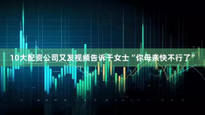 10大配资公司又发视频告诉于女士“你母亲快不行了”