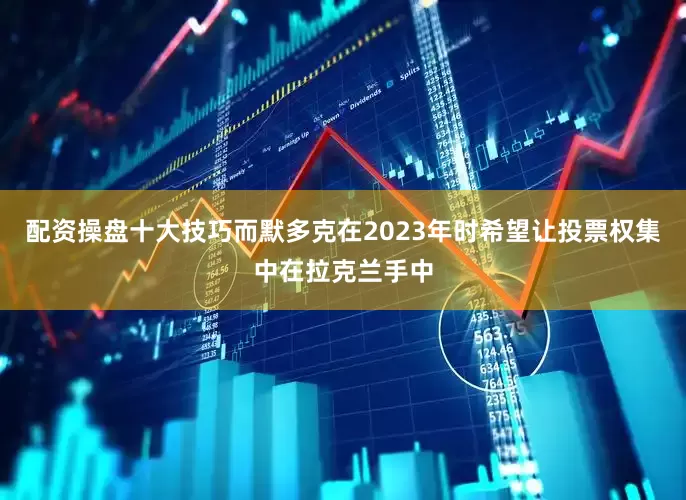 配资操盘十大技巧而默多克在2023年时希望让投票权集中在拉克兰手中