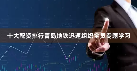 十大配资排行青岛地铁迅速组织全员专题学习